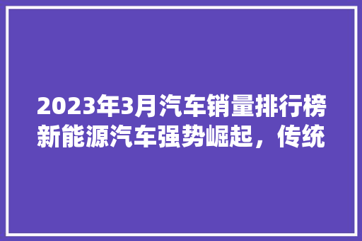2023年3月汽车销量排行榜新能源汽车强势崛起，传统燃油车市场洗牌在即