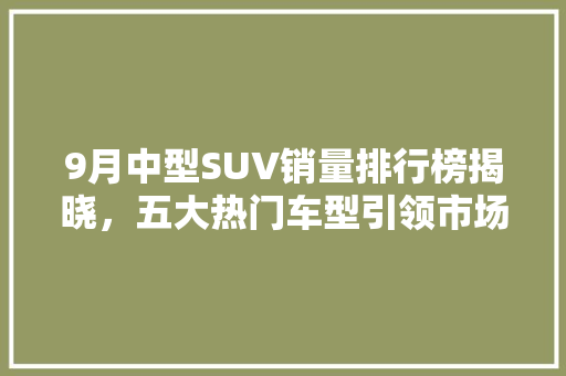 9月中型SUV销量排行榜揭晓，五大热门车型引领市场潮流