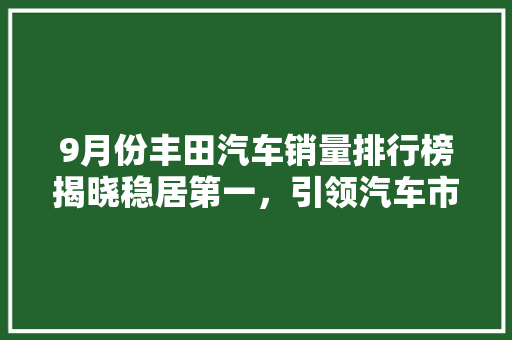 9月份丰田汽车销量排行榜揭晓稳居第一，引领汽车市场新潮流  第1张