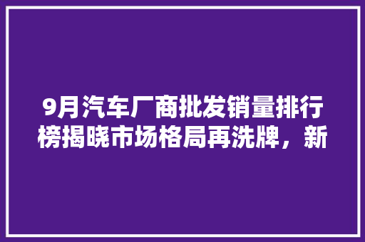 9月汽车厂商批发销量排行榜揭晓市场格局再洗牌，新能源汽车崛起  第1张