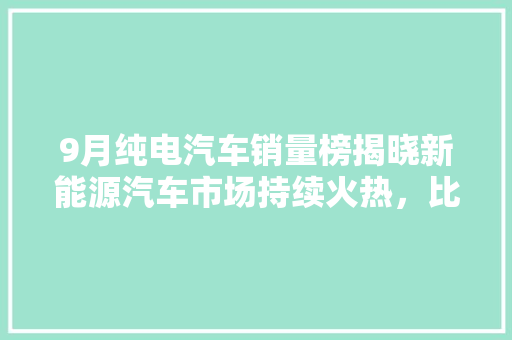 9月纯电汽车销量榜揭晓新能源汽车市场持续火热，比亚迪、特斯拉领跑  第1张