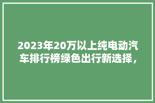 2023年20万以上纯电动汽车排行榜绿色出行新选择，引领未来出行潮流