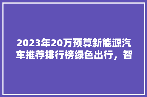 2023年20万预算新能源汽车推荐排行榜绿色出行，智慧未来