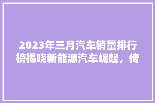 2023年三月汽车销量排行榜揭晓新能源汽车崛起，传统车企转型升级