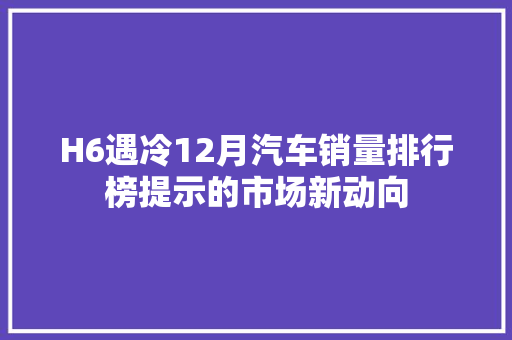 H6遇冷12月汽车销量排行榜提示的市场新动向  第1张