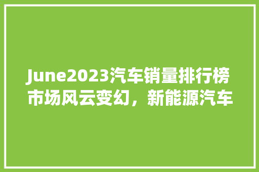 June2023汽车销量排行榜市场风云变幻，新能源汽车崛起  第1张