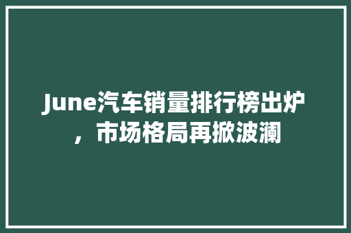 June汽车销量排行榜出炉，市场格局再掀波澜  第1张