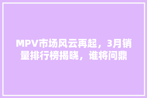 MPV市场风云再起，3月销量排行榜揭晓，谁将问鼎