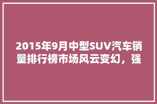 2015年9月中型SUV汽车销量排行榜市场风云变幻，强者恒强