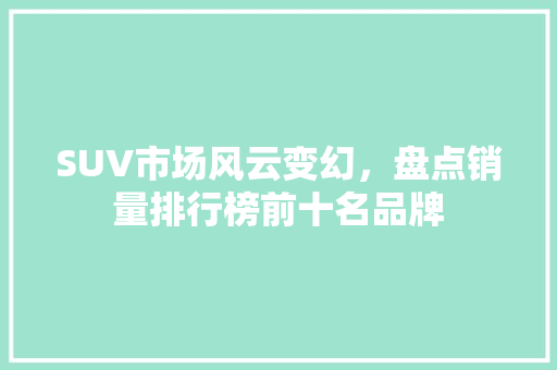SUV市场风云变幻，盘点销量排行榜前十名品牌  第1张