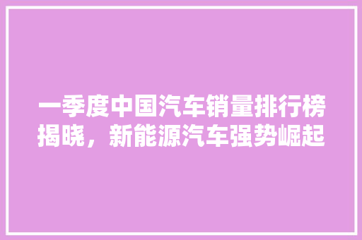 一季度中国汽车销量排行榜揭晓，新能源汽车强势崛起  第1张