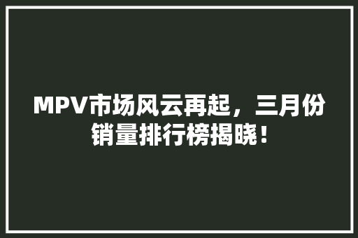 MPV市场风云再起，三月份销量排行榜揭晓！