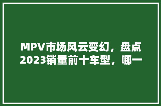 MPV市场风云变幻，盘点2023销量前十车型，哪一款能俘获您的芳心