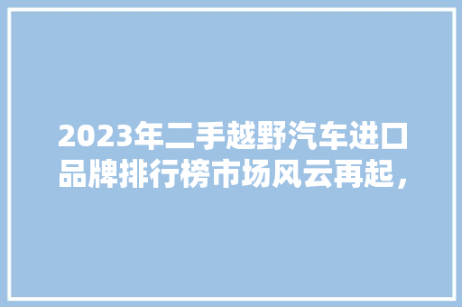 2023年二手越野汽车进口品牌排行榜市场风云再起，谁主沉浮