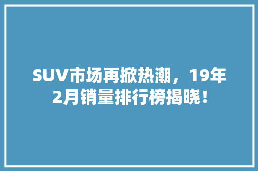 SUV市场再掀热潮，19年2月销量排行榜揭晓！  第1张