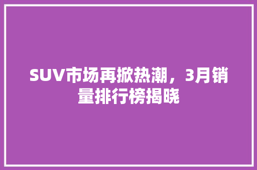 SUV市场再掀热潮，3月销量排行榜揭晓  第1张