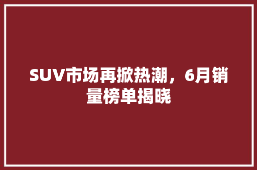 SUV市场再掀热潮，6月销量榜单揭晓