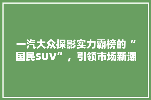 一汽大众探影实力霸榜的“国民SUV”，引领市场新潮流