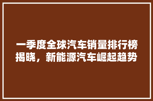 一季度全球汽车销量排行榜揭晓，新能源汽车崛起趋势明显  第1张