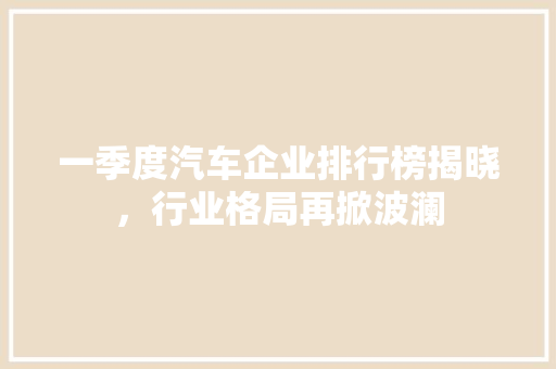 一季度汽车企业排行榜揭晓，行业格局再掀波澜  第1张