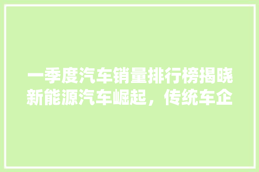 一季度汽车销量排行榜揭晓新能源汽车崛起，传统车企面临挑战