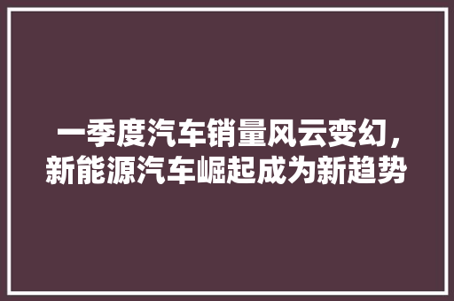 一季度汽车销量风云变幻，新能源汽车崛起成为新趋势  第1张