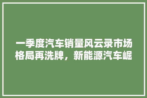 一季度汽车销量风云录市场格局再洗牌，新能源汽车崛起  第1张