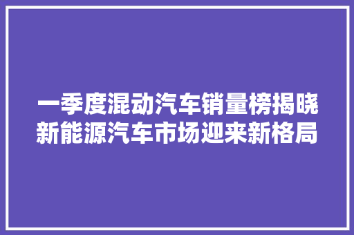 一季度混动汽车销量榜揭晓新能源汽车市场迎来新格局  第1张