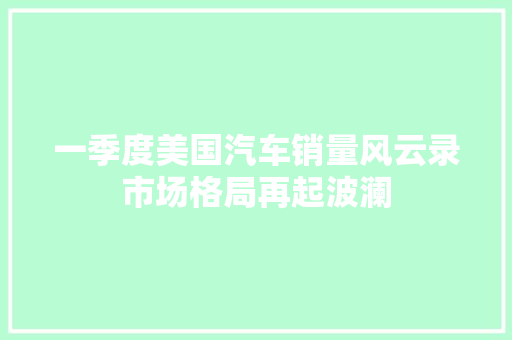一季度美国汽车销量风云录市场格局再起波澜  第1张