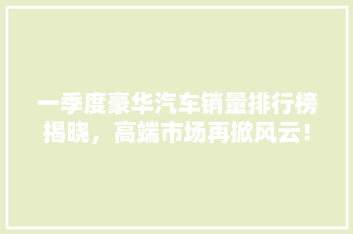 一季度豪华汽车销量排行榜揭晓，高端市场再掀风云！  第1张