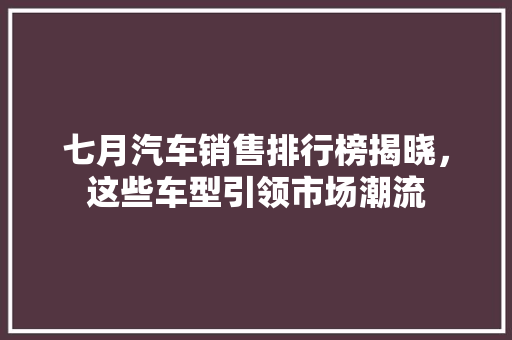 七月汽车销售排行榜揭晓，这些车型引领市场潮流