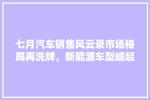 七月汽车销售风云录市场格局再洗牌，新能源车型崛起  第1张