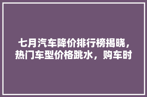 七月汽车降价排行榜揭晓，热门车型价格跳水，购车时机来临！