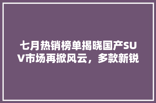 七月热销榜单揭晓国产SUV市场再掀风云，多款新锐车型脱颖而出  第1张
