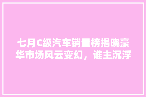 七月C级汽车销量榜揭晓豪华市场风云变幻，谁主沉浮
