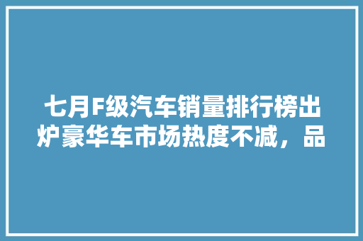 七月F级汽车销量排行榜出炉豪华车市场热度不减，品牌竞争愈发激烈  第1张