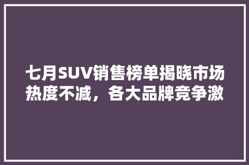 七月SUV销售榜单揭晓市场热度不减，各大品牌竞争激烈  第1张