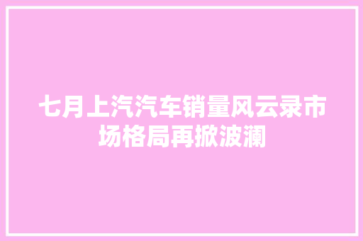 七月上汽汽车销量风云录市场格局再掀波澜  第1张