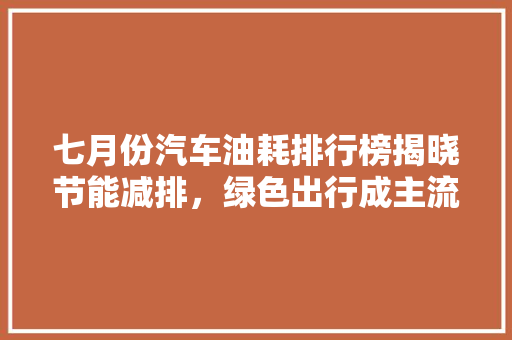 七月份汽车油耗排行榜揭晓节能减排，绿色出行成主流