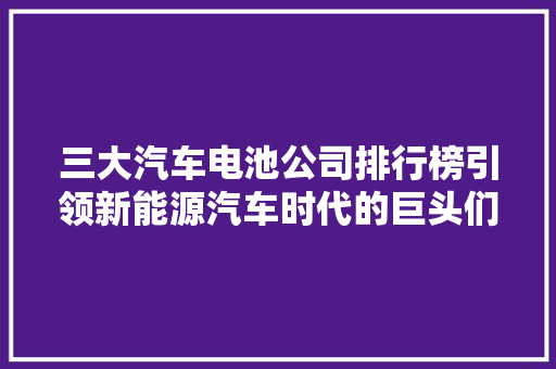 三大汽车电池公司排行榜引领新能源汽车时代的巨头们