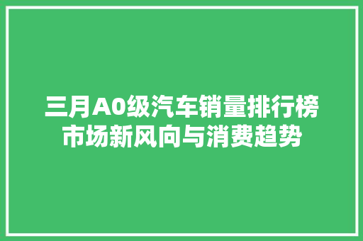 三月A0级汽车销量排行榜市场新风向与消费趋势