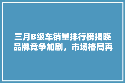 三月B级车销量排行榜揭晓品牌竞争加剧，市场格局再洗牌  第1张