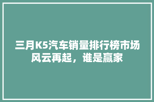 三月K5汽车销量排行榜市场风云再起，谁是赢家  第1张