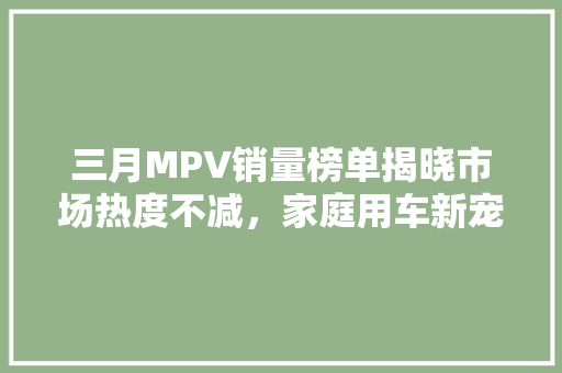 三月MPV销量榜单揭晓市场热度不减，家庭用车新宠崛起