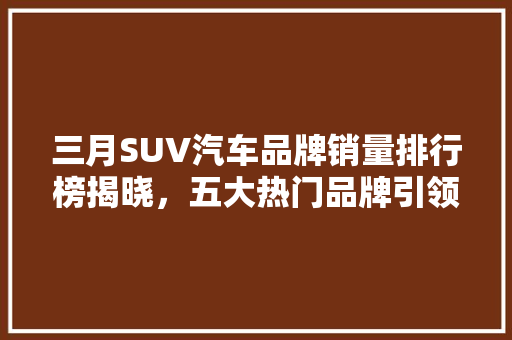 三月SUV汽车品牌销量排行榜揭晓，五大热门品牌引领市场潮流