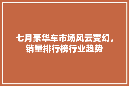 七月豪华车市场风云变幻，销量排行榜行业趋势