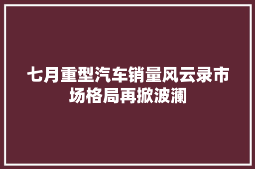 七月重型汽车销量风云录市场格局再掀波澜  第1张