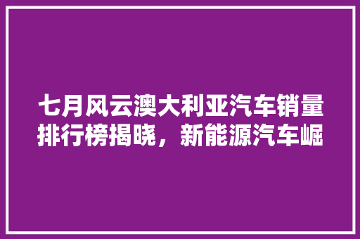 七月风云澳大利亚汽车销量排行榜揭晓，新能源汽车崛起