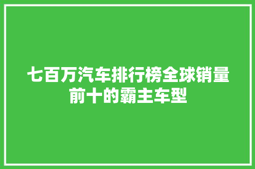 七百万汽车排行榜全球销量前十的霸主车型