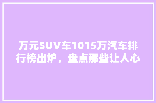 万元SUV车1015万汽车排行榜出炉，盘点那些让人心动的爆款车型